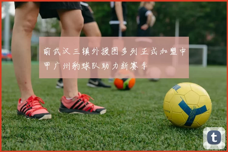 前武汉三镇外援图多列正式加盟中甲广州豹球队助力新赛季