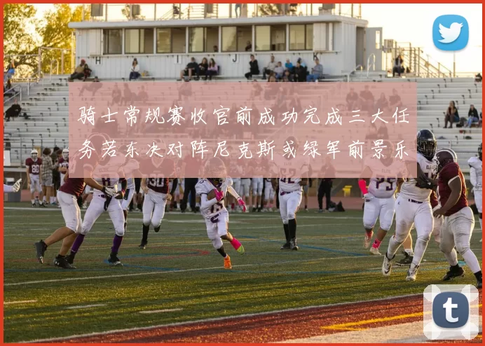 骑士常规赛收官前成功完成三大任务若东决对阵尼克斯或绿军前景乐观