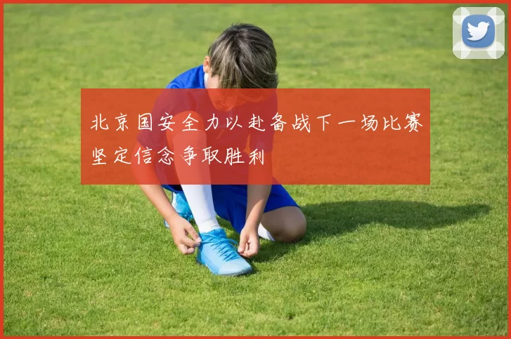 北京国安全力以赴备战下一场比赛坚定信念争取胜利