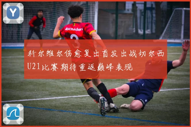 科尔维尔伤愈复出首发出战切尔西U21比赛期待重返巅峰表现