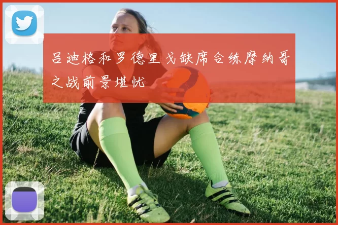 吕迪格和罗德里戈缺席合练摩纳哥之战前景堪忧