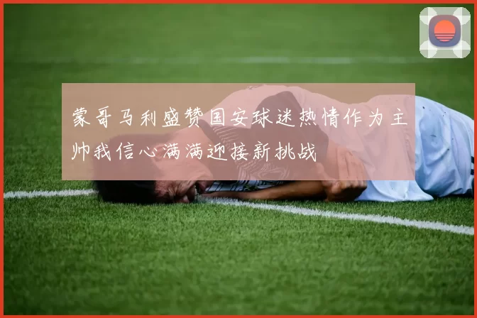 蒙哥马利盛赞国安球迷热情作为主帅我信心满满迎接新挑战