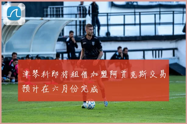 津琴科即将租借加盟阿贾克斯交易预计在六月份完成