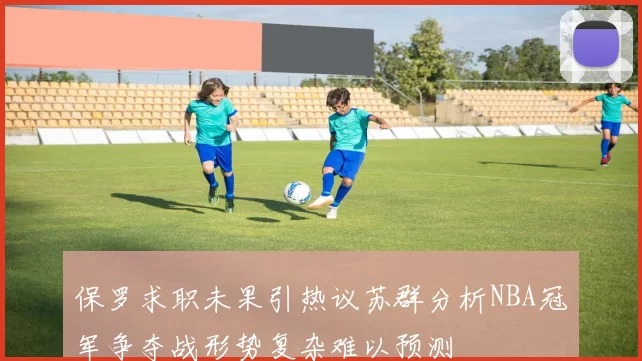 保罗求职未果引热议苏群分析NBA冠军争夺战形势复杂难以预测