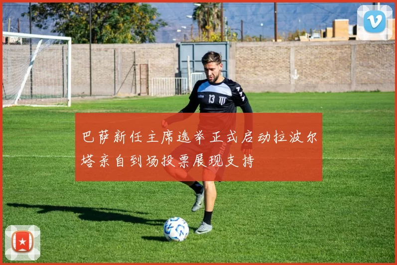 巴萨新任主席选举正式启动拉波尔塔亲自到场投票展现支持