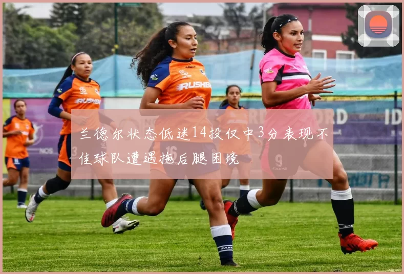 兰德尔状态低迷14投仅中3分表现不佳球队遭遇拖后腿困境
