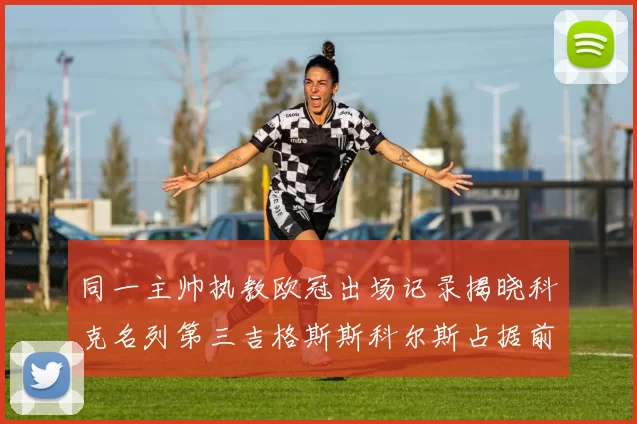 同一主帅执教欧冠出场记录揭晓科克名列第三吉格斯斯科尔斯占据前两位