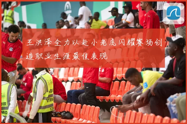 王洪泽全力以赴小老虎闪耀赛场创造职业生涯最佳表现