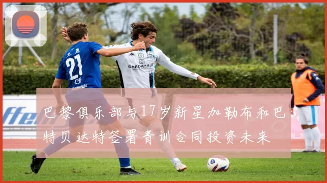 巴黎俱乐部与17岁新星加勒布和巴特贝达特签署青训合同投资未来