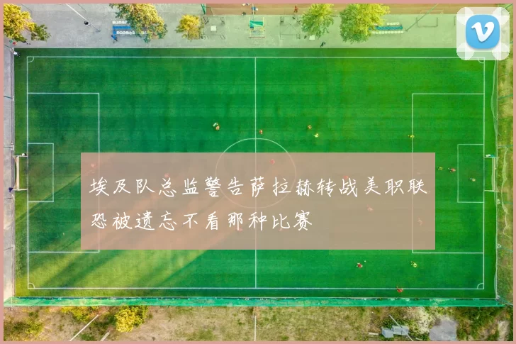 埃及队总监警告萨拉赫转战美职联恐被遗忘不看那种比赛