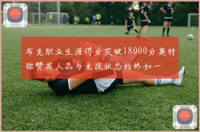布克职业生涯得分突破18000分奥特称赞其人品与竞技状态始终如一