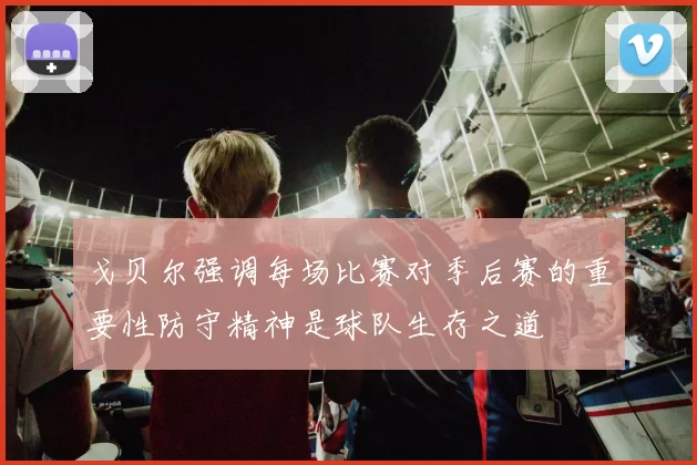 戈贝尔强调每场比赛对季后赛的重要性防守精神是球队生存之道